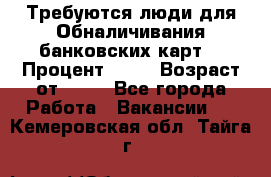 Требуются люди для Обналичивания банковских карт  › Процент ­ 25 › Возраст от ­ 18 - Все города Работа » Вакансии   . Кемеровская обл.,Тайга г.